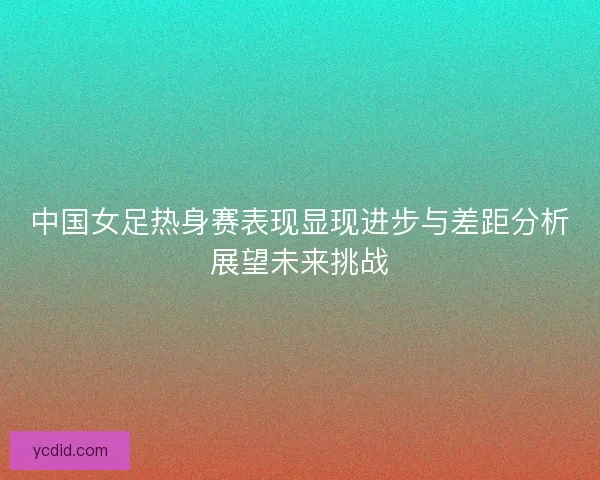 中国女足热身赛表现显现进步与差距分析展望未来挑战 中国女足热身赛表现显现进步与差距分析展望未来挑战