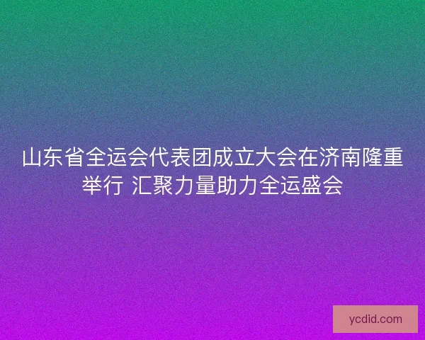山东省全运会代表团成立大会在济南隆重举行 汇聚力量助力全运盛会