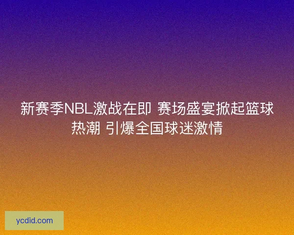 新赛季NBL激战在即 赛场盛宴掀起篮球热潮 引爆全国球迷激情