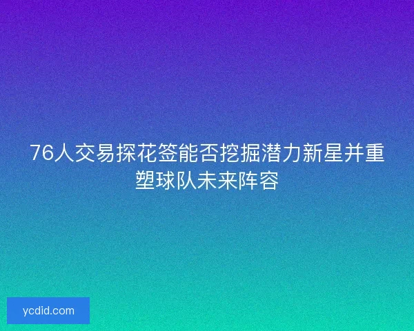 76人交易探花签能否挖掘潜力新星并重塑球队未来阵容