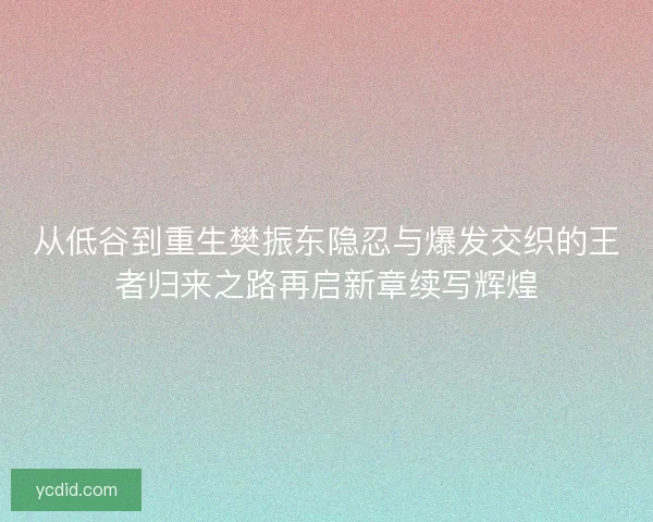 从低谷到重生樊振东隐忍与爆发交织的王者归来之路再启新章续写辉煌