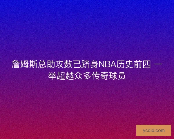 詹姆斯总助攻数已跻身NBA历史前四 一举超越众多传奇球员