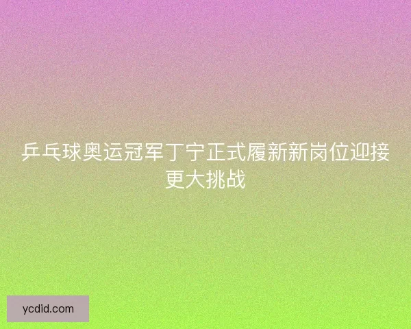 乒乓球奥运冠军丁宁正式履新新岗位迎接更大挑战