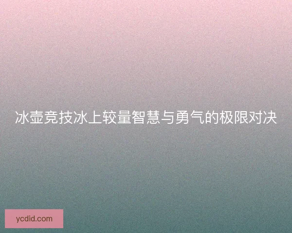 冰壶竞技冰上较量智慧与勇气的极限对决
