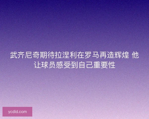 武齐尼奇期待拉涅利在罗马再造辉煌 他让球员感受到自己重要性