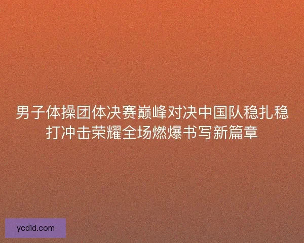 男子体操团体决赛巅峰对决中国队稳扎稳打冲击荣耀全场燃爆书写新篇章