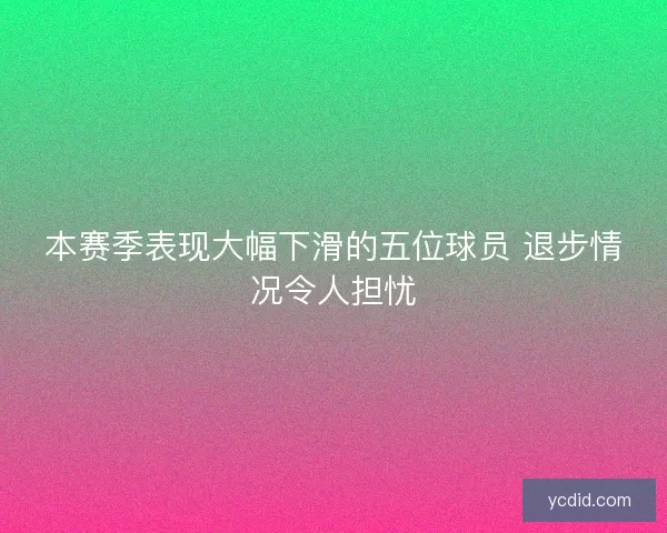 本赛季表现大幅下滑的五位球员 退步情况令人担忧
