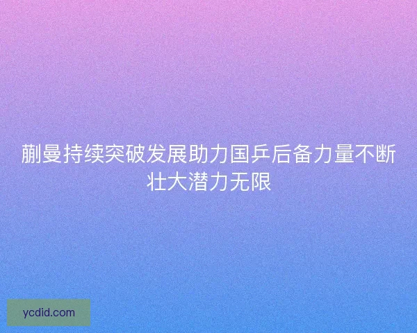 蒯曼持续突破发展助力国乒后备力量不断壮大潜力无限 蒯曼持续突破发展助力国乒后备力量不断壮大潜力无限