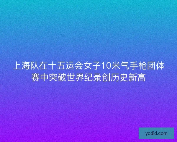 上海队在十五运会女子10米气手枪团体赛中突破世界纪录创历史新高