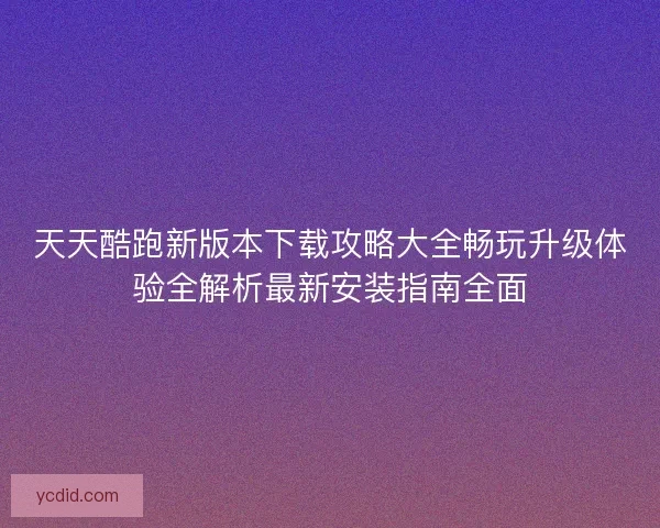 天天酷跑新版本下载攻略大全畅玩升级体验全解析最新安装指南全面