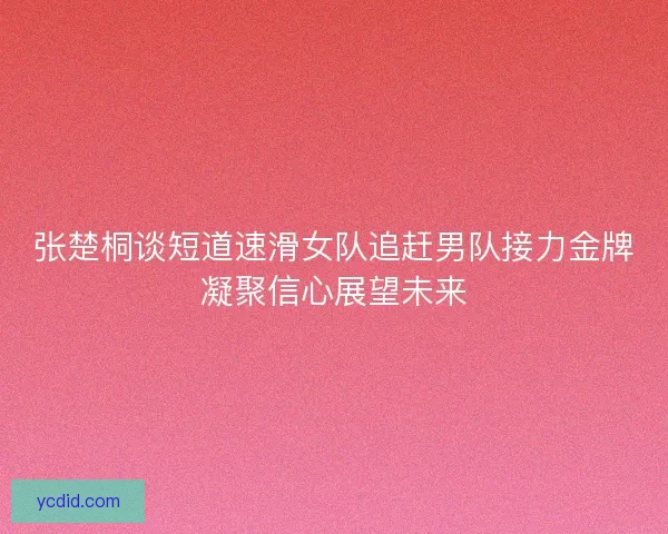 张楚桐谈短道速滑女队追赶男队接力金牌凝聚信心展望未来