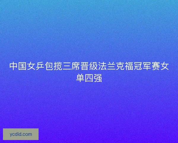 中国女乒包揽三席晋级法兰克福冠军赛女单四强 中国女乒包揽三席晋级法兰克福冠军赛女单四强