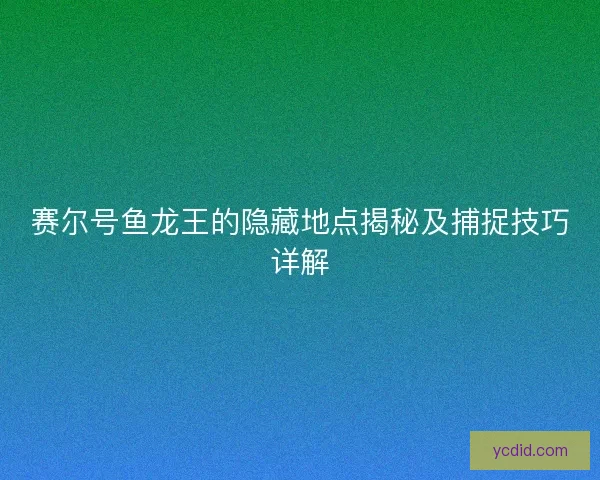 赛尔号鱼龙王的隐藏地点揭秘及捕捉技巧详解 赛尔号鱼龙王的隐藏地点揭秘及捕捉技巧详解