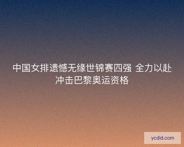 中国女排遗憾无缘世锦赛四强 全力以赴冲击巴黎奥运资格