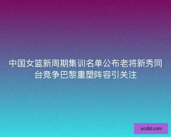 中国女篮新周期集训名单公布老将新秀同台竞争巴黎重塑阵容引关注 中国女篮新周期集训名单公布老将新秀同台竞争巴黎重塑阵容引关注